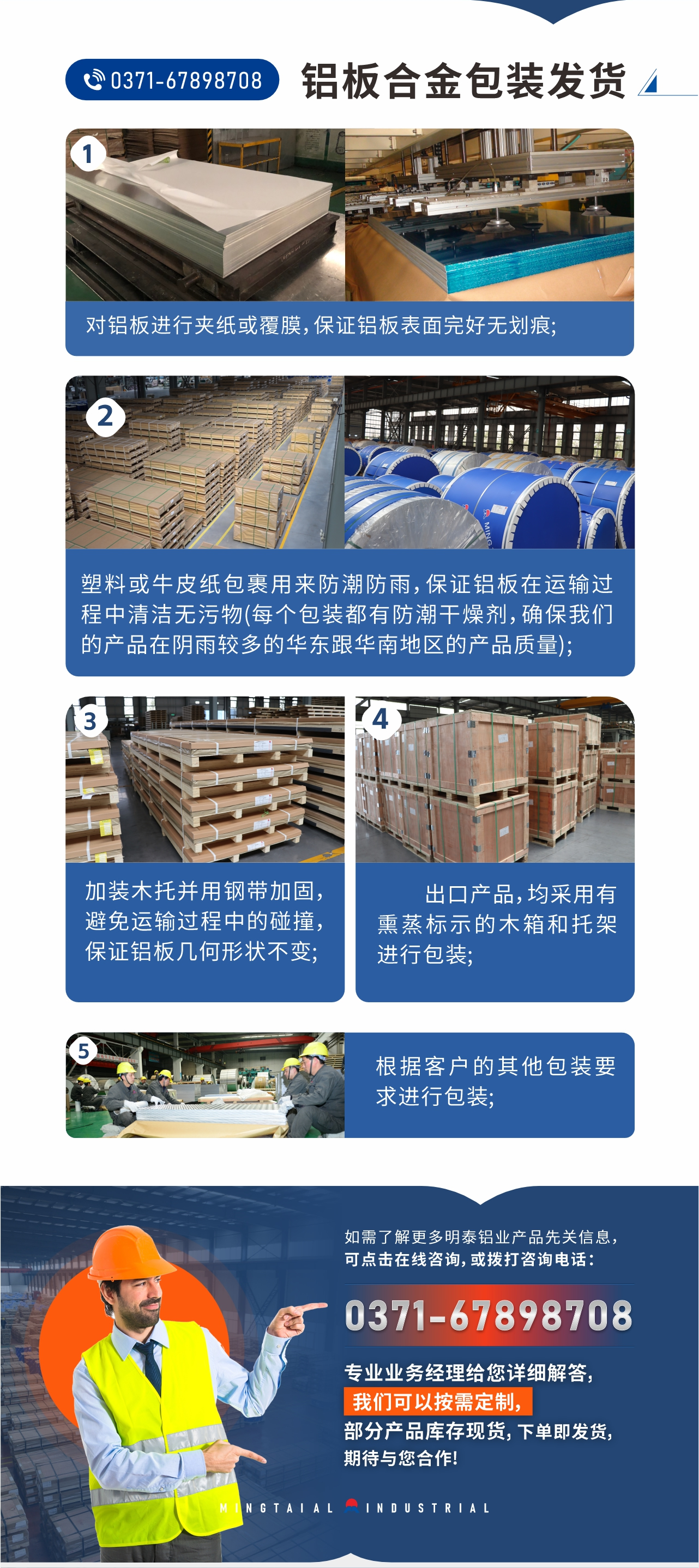 鋁板合金包裝發貨1、對鋁板進行夾紙或覆膜，保證鋁板表面完好無劃痕;
2、塑料或牛皮紙包裹用來防潮防雨，保證鋁板在運輸過程中清潔無污物(每個包裝都有防潮干燥劑，確保我們的產品在陰雨較多的華東跟華南地區的產品質量);
3、加裝木托并用鋼帶加固，避免運輸過程中的碰撞，保證鋁板幾何形狀不變;
4、出口產品，均采用有熏蒸標示的木箱和托架進行包裝;
5、根據客戶的其他包裝要求進行包裝;
如需了解更多明泰鋁業產品先關信息，可點擊在線咨詢，或撥打咨詢電話：0371-67898708，專業業務經理給您詳細解答，我們可以按需定制，部分產品庫存現貨，下單即發貨，期待與您合作!