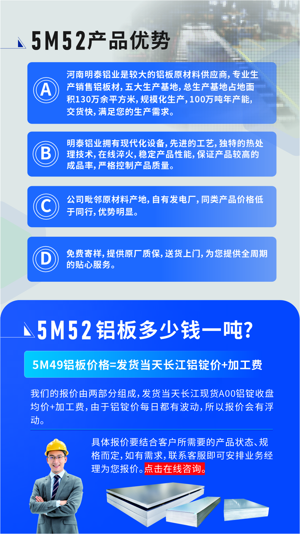 5M52鋁板廠家_明泰鋁業(yè)
　　明泰鋁業(yè)是大型鋁板生產(chǎn)廠家，可承接8-5000噸5M52鋁板訂單，按需定制，7-35天交貨，產(chǎn)品質(zhì)量穩(wěn)定，全球出口，價格實惠，可放心采購!

　　優(yōu)勢1：河南明泰鋁業(yè)是較大的鋁板原材料供應(yīng)商，專業(yè)生產(chǎn)銷售鋁板材，五大生產(chǎn)基地，總生產(chǎn)基地占地面積130萬余平方米，規(guī)模化生產(chǎn)，100萬噸年產(chǎn)能，交貨快，滿足您的生產(chǎn)需求。

　　優(yōu)勢2：明泰鋁業(yè)擁有現(xiàn)代化設(shè)備，先進的工藝，獨特的熱處理技術(shù)，在線淬火，穩(wěn)定產(chǎn)品性能，保證產(chǎn)品較高的成品率，嚴(yán)格控制產(chǎn)品質(zhì)量。

　　優(yōu)勢3：公司毗鄰原材料產(chǎn)地，自有發(fā)電廠，同類產(chǎn)品價格低于同行，優(yōu)勢明顯。

　　優(yōu)勢4：免費寄樣，提供原廠質(zhì)保，送貨上門，為您提供全周期的貼心服務(wù)