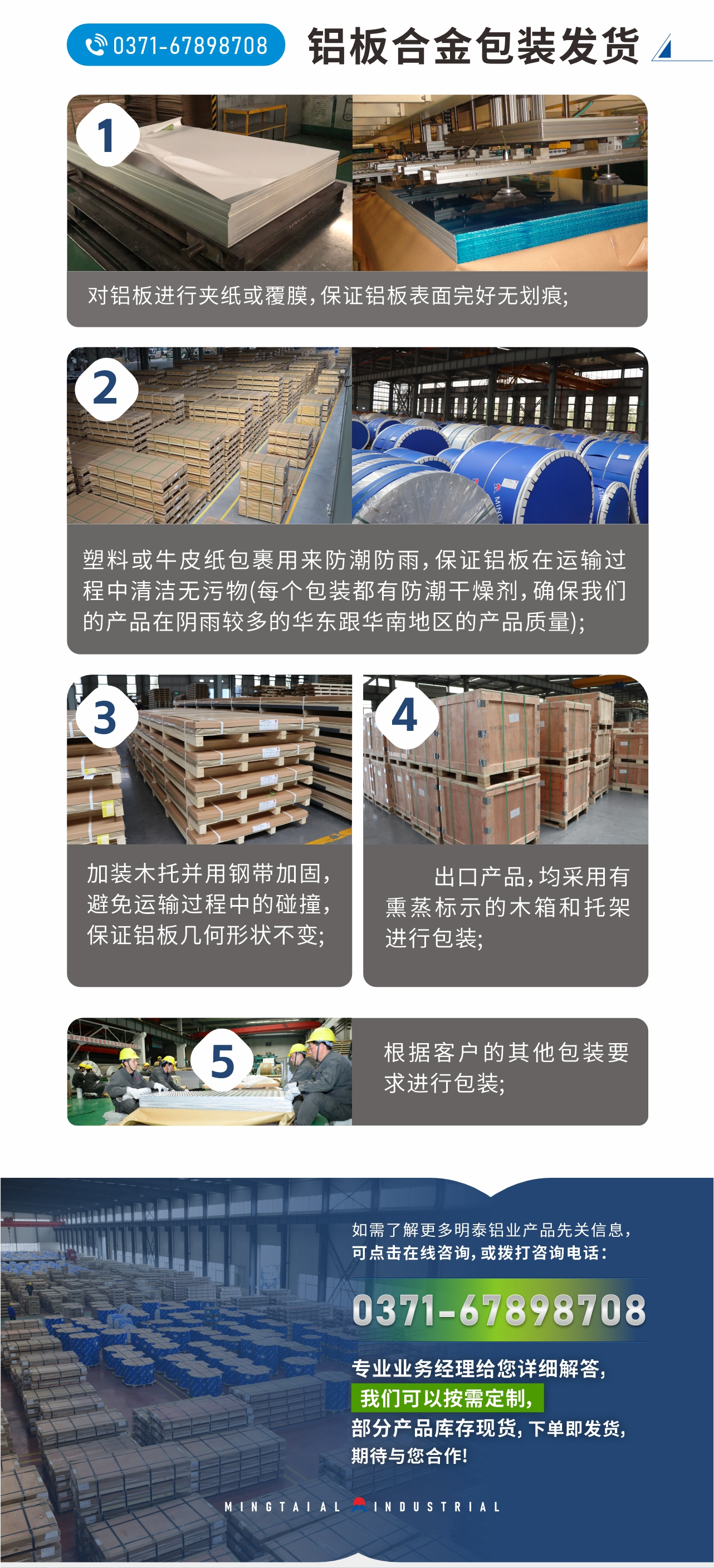 鋁板合金包裝發貨
1、對鋁板進行夾紙或覆膜,保證鋁板表面完好無劃痕;
2、塑料或牛皮紙包裹用來防潮防雨,保證鋁板在運輸過程中清潔無污物(每個包裝都有防潮干燥劑,確保我們的產品在陰雨較多的華東跟華南地區的產品質量);
3、加裝木托并用鋼帶加固,避免運輸過程中的碰撞,保證鋁板幾何形狀不變;
4、出口產品,均采用有熏蒸標示的木箱和托架進行包裝;
5、根據客戶的其他包裝要求進行包裝;
如需了解更多明泰鋁業產品先關信息,可點擊在線咨詢,或撥打咨詢電話:0371-67898708,專業業務經理給您詳細解答,我們可以按需定制,部分產品庫存現貨,下單即發貨,期待與您合作!