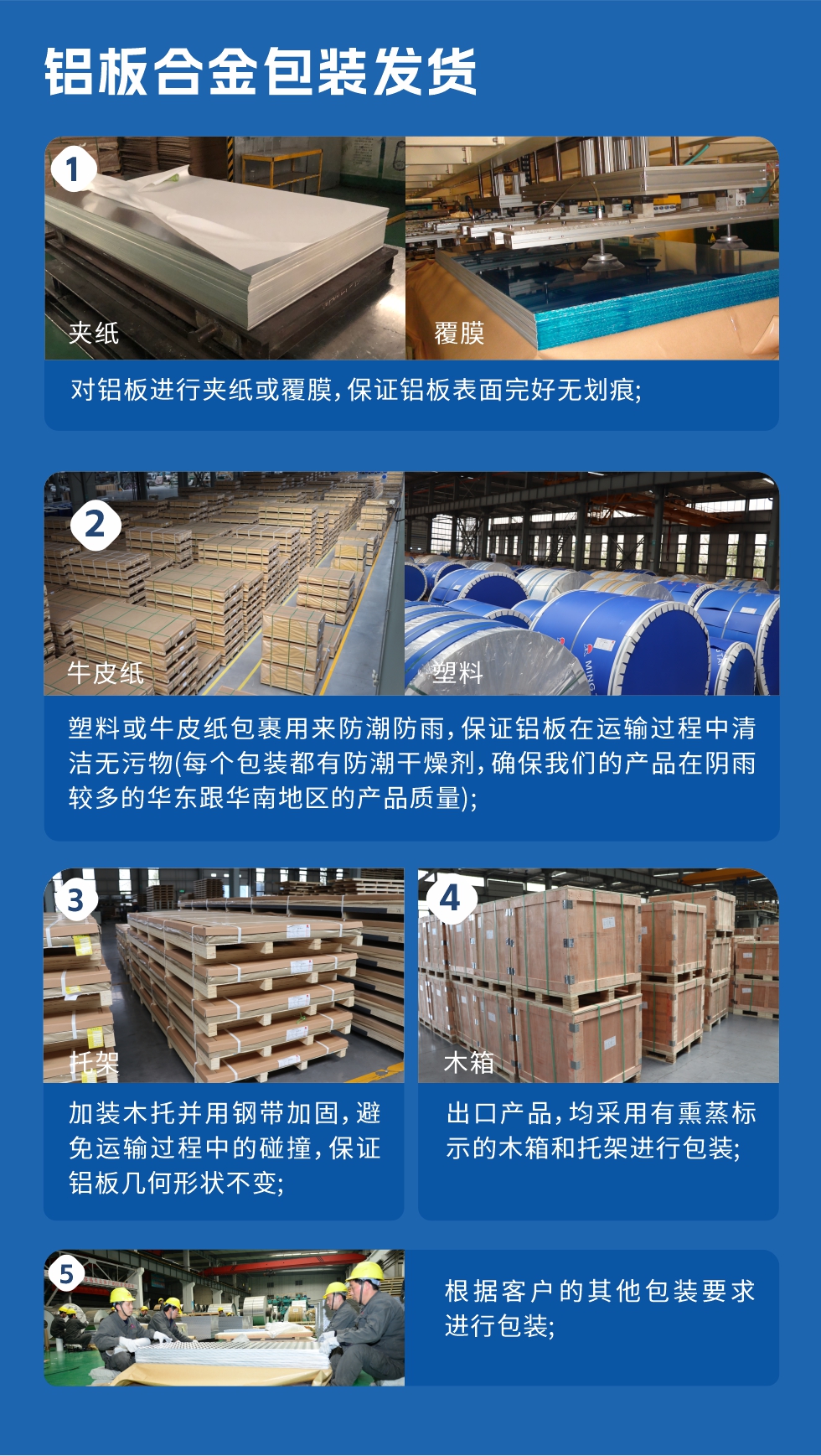 鋁板合金包裝發貨
1、對鋁板進行夾紙或覆膜,保證鋁板表面完好無劃痕;
2、塑料或牛皮紙包裹用來防潮防雨,保證鋁板在運輸過程中清潔無污物(每個包裝都有防潮干燥劑,確保我們的產品在陰雨較多的華東跟華南地區的產品質量);
3、加裝木托并用鋼帶加固,避免運輸過程中的碰撞,保證鋁板幾何形狀不變;
4、出口產品,均采用有熏蒸標示的木箱和托架進行包裝;
5、根據客戶的其他包裝要求進行包裝;
如需了解更多明泰鋁業產品先關信息,可點擊在線咨詢,或撥打咨詢電話:0371-67898708,專業業務經理給您詳細解答,我們可以按需定制,部分產品庫存現貨,下單即發貨,期待與您合作!