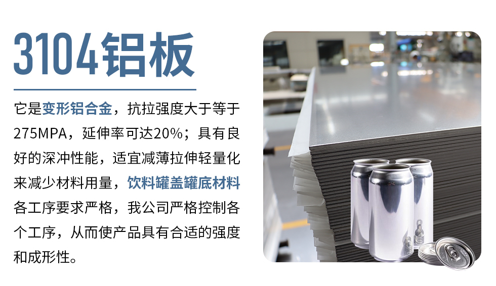 3104鋁板它是變形鋁合金，抗拉強度大于等于275MPA，延伸率可達20%；具有良好的深沖性能，適宜減薄拉伸輕量化來減少材料用量，飲料罐蓋罐底材料各工序要求嚴格，我公司嚴格控制各個工序，從而使產品具有合適的強度和成形性。