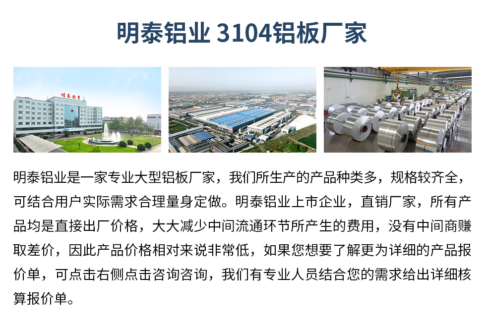 明泰鋁業(yè)3104鋁板廠家_明泰鋁業(yè)
　　明泰鋁業(yè)是一家專業(yè)大型鋁板廠家，我們所生產的產品種類多，規(guī)格較齊全，可結合用戶實際需求合理量身定做。明泰鋁業(yè)上市企業(yè)，直銷廠家，所有產品均是直接出廠價格，大大減少中間流通環(huán)節(jié)所產生的費用，沒有中間商賺取差價，因此產品價格相對來說非常低，如果您想要了解更為詳細的產品報價單，可點擊右側點擊咨詢咨詢，我們有專業(yè)人員結合您的需求給出詳細核算報價單。