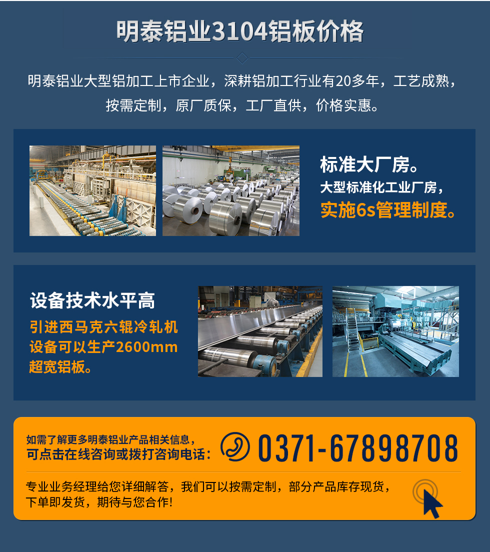 明泰鋁業(yè)3104鋁板價格
　　明泰鋁業(yè)大型鋁加工上市企業(yè)，深耕鋁加工行業(yè)有20多年，工藝成熟，按需定制，原廠質保，工廠直供，價格實惠。
　　1、標準大廠房。大型標準化工業(yè)廠房，實施6s管理制度。
　　2、設備技術水平高。引進西馬克六輥冷軋機設備可以生產2600mm超寬鋁板。
　　如需了解更多明泰鋁業(yè)產品先關信息，可點擊在線咨詢，或撥打咨詢電話：0371-67898708，專業(yè)業(yè)務經理給您詳細解答，我們可以按需定制，部分產品庫存現(xiàn)貨，下單即發(fā)貨，期待與您合作!
