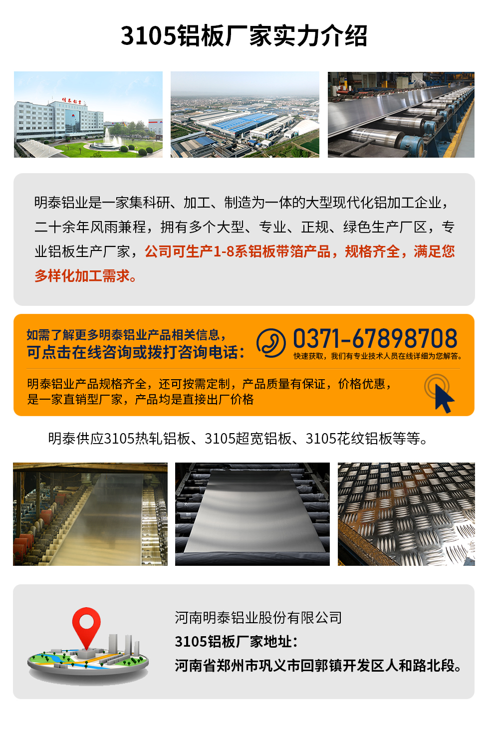 3105鋁板廠家實力介紹
　　明泰鋁業是一家集科研、加工、制造為一體的大型現代化鋁加工企業，二十余年風雨兼程，擁有多個大型、專業、正規、綠色生產廠區，專業鋁板生產廠家，公司可生產1-8系鋁板帶箔產品，規格齊全，滿足您多樣化加工需求。
明泰鋁業產品規格齊全，還可按需定制，產品質量有保證，價格優惠，是一家直銷型廠家，產品均是直接出廠價格，想要了解更多詳細產品信息和優惠報價，可點擊在線咨詢，或撥打咨詢電話：0371-67898708快速獲取，我們有專業技術人員在線詳細為您解答。
明泰供應3105熱軋鋁板、3105超寬鋁板、3105花紋鋁板等等。
河南明泰鋁業股份有限公司3105鋁板廠家地址：河南省鄭州市鞏義市回郭鎮開發區人和路北段。